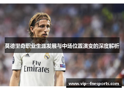 莫德里奇职业生涯发展与中场位置演变的深度解析 莫德里奇职业生涯发展与中场位置演变的深度解析