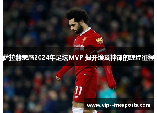 萨拉赫荣膺2024年足坛MVP 揭开埃及神锋的辉煌征程 萨拉赫荣膺2024年足坛MVP 揭开埃及神锋的辉煌征程
