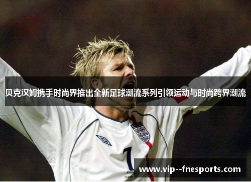 贝克汉姆携手时尚界推出全新足球潮流系列引领运动与时尚跨界潮流