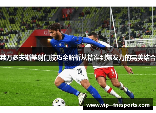 莱万多夫斯基射门技巧全解析从精准到爆发力的完美结合 莱万多夫斯基射门技巧全解析从精准到爆发力的完美结合