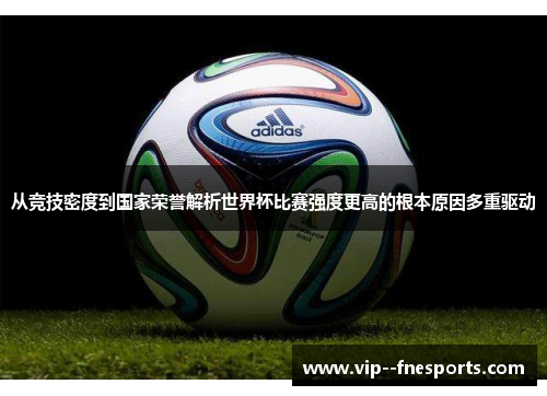 从竞技密度到国家荣誉解析世界杯比赛强度更高的根本原因多重驱动 从竞技密度到国家荣誉解析世界杯比赛强度更高的根本原因多重驱动