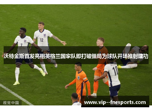 沃特金斯首发亮相英格兰国家队即打破僵局为球队开场推射建功