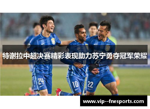 特谢拉中超决赛精彩表现助力苏宁勇夺冠军荣耀 特谢拉中超决赛精彩表现助力苏宁勇夺冠军荣耀