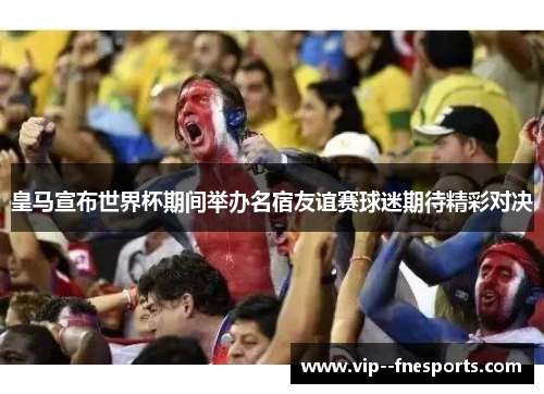 皇马宣布世界杯期间举办名宿友谊赛球迷期待精彩对决