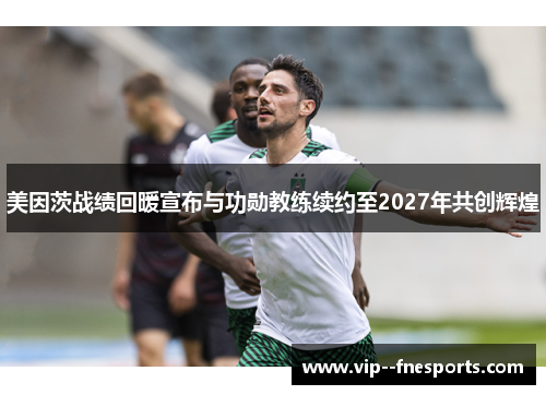 美因茨战绩回暖宣布与功勋教练续约至2027年共创辉煌 美因茨战绩回暖宣布与功勋教练续约至2027年共创辉煌