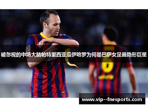 被忽视的中场大脑帕特里西亚瓜伊哈罗为何是巴萨女足最隐形巨星 被忽视的中场大脑帕特里西亚瓜伊哈罗为何是巴萨女足最隐形巨星