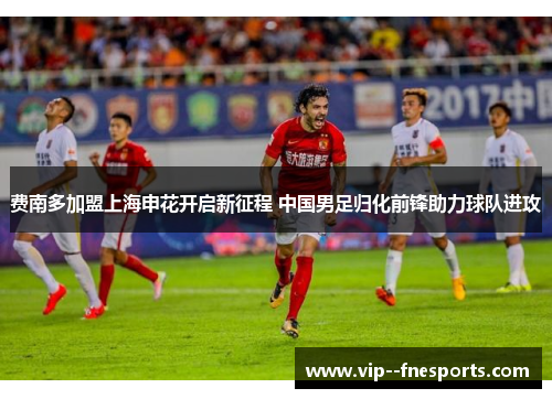 费南多加盟上海申花开启新征程 中国男足归化前锋助力球队进攻 费南多加盟上海申花开启新征程 中国男足归化前锋助力球队进攻