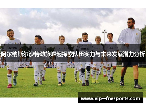 阿尔纳斯尔沙特劲旅崛起探索队伍实力与未来发展潜力分析