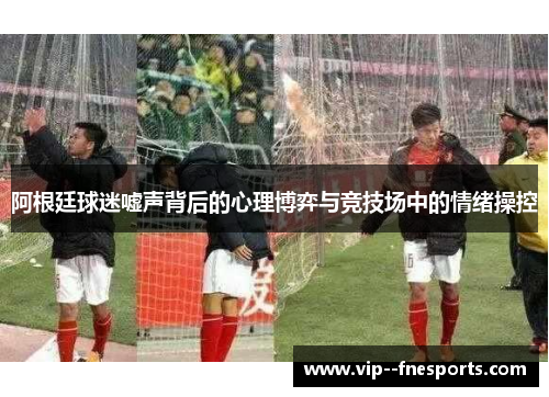 阿根廷球迷嘘声背后的心理博弈与竞技场中的情绪操控