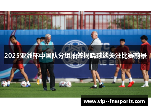2025亚洲杯中国队分组抽签揭晓球迷关注比赛前景