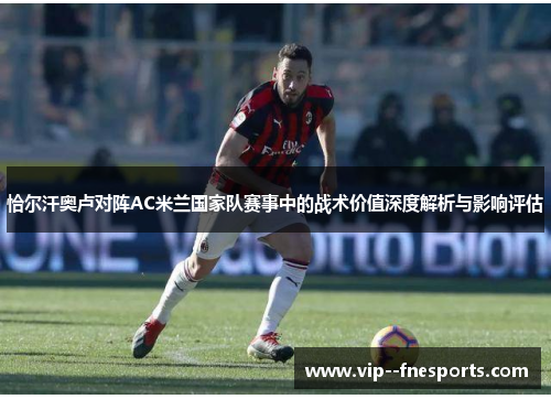 恰尔汗奥卢对阵AC米兰国家队赛事中的战术价值深度解析与影响评估 恰尔汗奥卢对阵AC米兰国家队赛事中的战术价值深度解析与影响评估