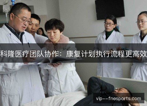 科隆医疗团队协作:康复计划执行流程更高效 科隆医疗团队协作:康复计划执行流程更高效