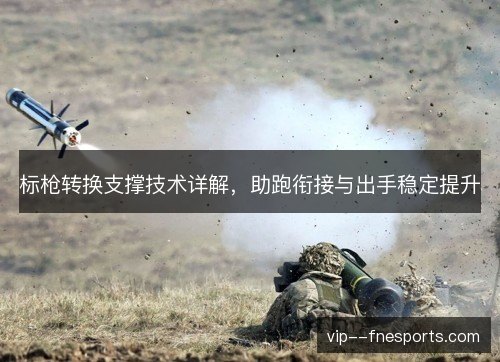 标枪转换支撑技术详解,助跑衔接与出手稳定提升 标枪转换支撑技术详解,助跑衔接与出手稳定提升