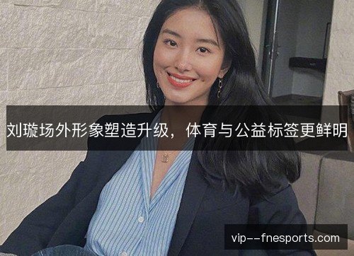 刘璇场外形象塑造升级,体育与公益标签更鲜明 刘璇场外形象塑造升级,体育与公益标签更鲜明